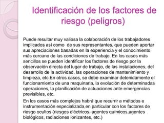 Identificación de los factores de
             riesgo (peligros)
Puede resultar muy valiosa la colaboración de los trabajadores
implicados así como de sus representantes, que pueden aportar
sus apreciaciones basadas en la experiencia y el conocimiento
más cercano de las condiciones de trabajo. En los casos más
sencillos se pueden identificar los factores de riesgo por la
observación directa del lugar de trabajo, de las instalaciones, del
desarrollo de la actividad, las operaciones de mantenimiento y
limpieza, etc.En otros casos, se debe examinar detenidamente el
funcionamiento de una maquinaria, la evolución de determinadas
operaciones, la planificación de actuaciones ante emergencias
previsibles, etc.
En los casos más complejos habrá que recurrir a métodos e
instrumentación especializada,en particular con los factores de
riesgo ocultos (riesgos eléctricos, agentes químicos,agentes
biológicos, radiaciones ionizantes, etc.)
 
