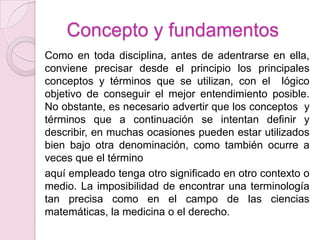 Concepto y fundamentos
Como en toda disciplina, antes de adentrarse en ella,
conviene precisar desde el principio los principales
conceptos y términos que se utilizan, con el lógico
objetivo de conseguir el mejor entendimiento posible.
No obstante, es necesario advertir que los conceptos y
términos que a continuación se intentan definir y
describir, en muchas ocasiones pueden estar utilizados
bien bajo otra denominación, como también ocurre a
veces que el término
aquí empleado tenga otro significado en otro contexto o
medio. La imposibilidad de encontrar una terminología
tan precisa como en el campo de las ciencias
matemáticas, la medicina o el derecho.
 