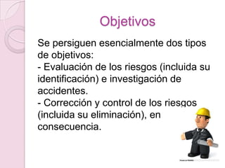 Objetivos
Se persiguen esencialmente dos tipos
de objetivos:
- Evaluación de los riesgos (incluida su
identificación) e investigación de
accidentes.
- Corrección y control de los riesgos
(incluida su eliminación), en
consecuencia.
 