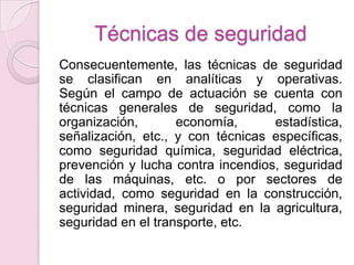 Técnicas de seguridad
Consecuentemente, las técnicas de seguridad
se clasifican en analíticas y operativas.
Según el campo de actuación se cuenta con
técnicas generales de seguridad, como la
organización,       economía,      estadística,
señalización, etc., y con técnicas específicas,
como seguridad química, seguridad eléctrica,
prevención y lucha contra incendios, seguridad
de las máquinas, etc. o por sectores de
actividad, como seguridad en la construcción,
seguridad minera, seguridad en la agricultura,
seguridad en el transporte, etc.
 
