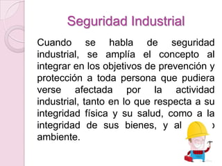 Seguridad Industrial
Cuando se habla de seguridad
industrial, se amplía el concepto al
integrar en los objetivos de prevención y
protección a toda persona que pudiera
verse afectada por la actividad
industrial, tanto en lo que respecta a su
integridad física y su salud, como a la
integridad de sus bienes, y al medio
ambiente.
 
