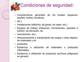 Condiciones de seguridad:

   Características generales de los locales (espacios,
    pasillos, suelos, escaleras,
   etc.)
   Instalaciones (eléctrica, de gases, de vapor, etc.)
   Equipos de trabajo (máquinas, herramientas, aparatos a
    presión, de elevación, de
   manutención, etc.)
   Almacenamiento y manipulación de cargas u otros objetos,
    de materiales y de
   productos.
   Existencia o utilización de materiales o productos
    inflamables.
   Existencia o utilización de productos químicos peligrosos
    en general.
 