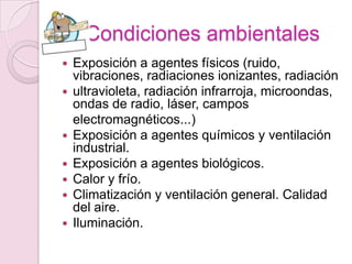 Condiciones ambientales
   Exposición a agentes físicos (ruido,
    vibraciones, radiaciones ionizantes, radiación
   ultravioleta, radiación infrarroja, microondas,
    ondas de radio, láser, campos
    electromagnéticos...)
   Exposición a agentes químicos y ventilación
    industrial.
   Exposición a agentes biológicos.
   Calor y frío.
   Climatización y ventilación general. Calidad
    del aire.
   Iluminación.
 