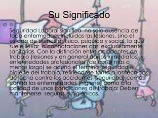 Su Significado
Seguridad Laboral significa no solo ausencia de
toda enfermedad, incluidas las lesiones, sino el
estado de bienestar físico, psíquico y social, lo que
suele llevar a connotaciones casi exclusivamente
sanitarias. Con la distinción entre accidentes de
trabajo (lesiones y en general daños inmediatos) y
enfermedades profesionales (de curso más o
menos largo) se acuñó el término seguridad e
higiene del trabajo, refiriéndose tanto a las técnicas
de lucha contra los accidentes (seguridad) como
contra las enfermedades (higiene) como a la
calidad de unas condiciones de trabajo: Deben
mantenerse seguras e higiénicas.
 