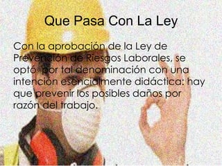 Que Pasa Con La Ley
Con la aprobación de la Ley de
Prevención de Riesgos Laborales, se
optó por tal denominación con una
intención esencialmente didáctica: hay
que prevenir los posibles daños por
razón del trabajo.
 