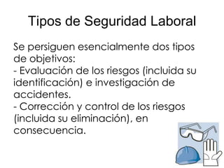 Tipos de Seguridad Laboral
Se persiguen esencialmente dos tipos
de objetivos:
- Evaluación de los riesgos (incluida su
identificación) e investigación de
accidentes.
- Corrección y control de los riesgos
(incluida su eliminación), en
consecuencia.
 