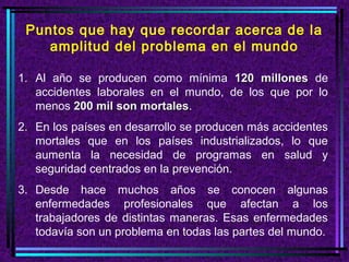 Puntos que hay que recordar acerca de la
amplitud del problema en el mundo
1. Al año se producen como mínima 120 millones de
accidentes laborales en el mundo, de los que por lo
menos 200 mil son mortales.
mortales
2. En los países en desarrollo se producen más accidentes
mortales que en los países industrializados, lo que
aumenta la necesidad de programas en salud y
seguridad centrados en la prevención.
3. Desde hace muchos años se conocen algunas
enfermedades profesionales que afectan a los
trabajadores de distintas maneras. Esas enfermedades
todavía son un problema en todas las partes del mundo.

 