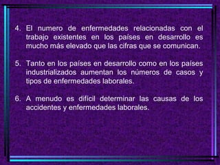 4. El numero de enfermedades relacionadas con el
trabajo existentes en los países en desarrollo es
mucho más elevado que las cifras que se comunican.
5. Tanto en los países en desarrollo como en los países
industrializados aumentan los números de casos y
tipos de enfermedades laborales.
6. A menudo es difícil determinar las causas de los
accidentes y enfermedades laborales.

 