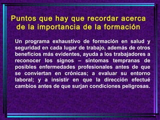Puntos que hay que recordar acerca
de la importancia de la formación
Un programa exhaustivo de formación en salud y
seguridad en cada lugar de trabajo, además de otros
beneficios más evidentes, ayuda a los trabajadores a
reconocer los signos – síntomas tempranas de
posibles enfermedades profesionales antes de que
se conviertan en crónicas; a evaluar su entorno
laboral; y a insistir en que la dirección efectué
cambios antes de que surjan condiciones peligrosas.

 