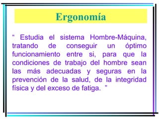 Ergonomía
“ Estudia el sistema Hombre-Máquina,
tratando de conseguir un óptimo
funcionamiento entre si, para que la
condiciones de trabajo del hombre sean
las más adecuadas y seguras en la
prevención de la salud, de la integridad
física y del exceso de fatiga. ”

 