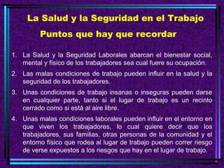 La Salud y la Seguridad en el Trabajo
Puntos que hay que recordar
1. La Salud y la Seguridad Laborales abarcan el bienestar social,
mental y físico de los trabajadores sea cual fuere su ocupación.
2. Las malas condiciones de trabajo pueden influir en la salud y la
seguridad de los trabajadores.
3. Unas condiciones de trabajo insanas o inseguras pueden darse
en cualquier parte, tanto si el lugar de trabajo es un recinto
cerrado como si está al aire libre.
4. Unas malas condiciones laborales pueden influir en el entorno en
que viven los trabajadores, lo cual quiere decir que los
trabajadores, sus familias, otras personas de la comunidad y el
entorno físico que rodea al lugar de trabajo pueden correr riesgo
de verse expuestos a los riesgos que hay en el lugar de trabajo.

 