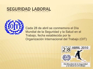 SEGURIDAD LABORAL
Cada 28 de abril se conmemora el Día
Mundial de la Seguridad y la Salud en el
Trabajo, fecha establecida por la
Organización Internacional del Trabajo (OIT)
 