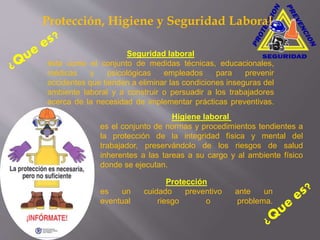 Higiene laboral
es el conjunto de normas y procedimientos tendientes a
la protección de la integridad física y mental del
trabajador, preservándolo de los riesgos de salud
inherentes a las tareas a su cargo y al ambiente físico
donde se ejecutan.
Seguridad laboral
ésta como el conjunto de medidas técnicas, educacionales,
médicas y psicológicas empleados para prevenir
accidentes que tienden a eliminar las condiciones inseguras del
ambiente laboral y a construir o persuadir a los trabajadores
acerca de la necesidad de implementar prácticas preventivas.
Protección
es un cuidado preventivo ante un
eventual riesgo o problema.
Protección, Higiene y Seguridad Laboral
 