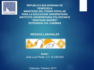 REPUBLICA BOLIVARIANA DE
VENEZUELA
MINISTERIO DEL PODER POPULAR
PARA LA EDUCACION UNIVERSITARIA
INSTITUTO UNIVERSITARIO POLITECNICO
“SANTIAGO MARIÑO”
EXTENSION COL CABIMAS
RIESGOS LABORALES
Autor:
José Luis Pirela. C.I: 15.239.933
Cabimas, Febrero 2017
 
