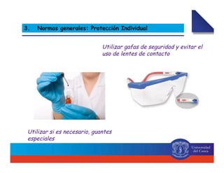 Utilizar gafas de seguridad y evitar el
uso de lentes de contacto
Utilizar si es necesario, guantes
especiales
3. Normas generales: Protección Individual
 