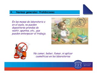 2. Normas generales
No comer, beber, fumar, ni aplicar
cosméticos en los laboratorios
4. Normas generales: Prohibiciones
En las mesas de laboratorio o
en el suelo, no pueden
depositarse prendas de
vestir, apuntes, etc., que
pueden entorpecer el trabajo.
 