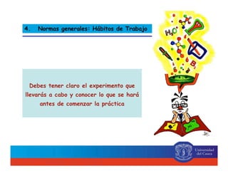Debes tener claro el experimento que
llevarás a cabo y conocer lo que se hará
antes de comenzar la práctica
4. Normas generales: Hábitos de Trabajo
 