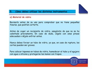 Revisarlo antes de su uso para comprobar que no tiene pequeñas
fisuras, que podrían cortarte.
Antes de coger un recipiente de vidrio, asegúrate de que no se ha
calentado previamente. En caso de duda, cógelo con unas pinzas
adecuadas o déjalo enfriar antes.
Nunca debes forzar un tubo de vidrio, ya que, en caso de ruptura, los
cortes pueden ser graves.
Para colocar tapones en tubos de vidrio, humedecer el tubo y el agujero
con agua o silicona y protegerse las manos con trapos.
a) Material de vidrio
5. Cómo debes utilizar los distintos instrumentos
 