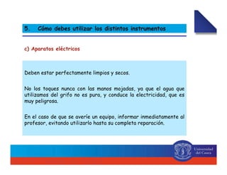 Deben estar perfectamente limpios y secos.
No los toques nunca con las manos mojadas, ya que el agua que
utilizamos del grifo no es pura, y conduce la electricidad, que es
muy peligrosa.
En el caso de que se averíe un equipo, informar inmediatamente al
profesor, evitando utilizarlo hasta su completa reparación.
c) Aparatos eléctricos
5. Cómo debes utilizar los distintos instrumentos
 