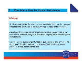 Si tienes que pesar la masa de una sustancia dada, no la coloques
directamente encima de la balanza. Utiliza un recipiente adecuado.
Cuando se determinan masas de productos químicos con balanza, se
colocará un vidrio de reloj o un pesa sales limpio y seco, sobre el plato
de la balanza.
Se debe evitar cualquier perturbación que conduzca a un error, como
vibraciones debidas a golpes, aparatos en funcionamiento, soplar
sobre los platos de la balanza, etc.
d) Balanza
5. Cómo debes utilizar los distintos instrumentos
 