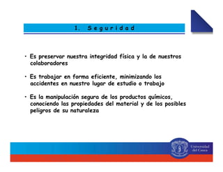 1. S e g u r i d a d
• Es preservar nuestra integridad física y la de nuestros
colaboradores
• Es trabajar en forma eficiente, minimizando los
accidentes en nuestro lugar de estudio o trabajo
• Es la manipulación segura de los productos químicos,
conociendo las propiedades del material y de los posibles
peligros de su naturaleza
 