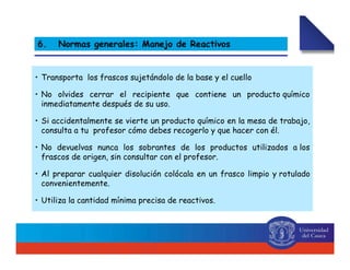 • Transporta los frascos sujetándolo de la base y el cuello
• No olvides cerrar el recipiente que contiene un producto químico
inmediatamente después de su uso.
• Si accidentalmente se vierte un producto químico en la mesa de trabajo,
consulta a tu profesor cómo debes recogerlo y que hacer con él.
• No devuelvas nunca los sobrantes de los productos utilizados a los
frascos de origen, sin consultar con el profesor.
• Al preparar cualquier disolución colócala en un frasco limpio y rotulado
convenientemente.
• Utiliza la cantidad mínima precisa de reactivos.
6. Normas generales: Manejo de Reactivos
 