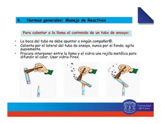 Para calentar a la llama el contenido de un tubo de ensayo:
• La boca del tubo no debe apuntar a ningún compañer@.
• Calienta por el lateral del tubo de ensayo, nunca por el fondo; agita
suavemente.
• Procura interponer entre la llama y el vidrio una rejilla metálica para
difundir el calor. Usar vidrio Pirex.
6. Normas generales: Manejo de Reactivos
 