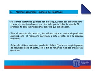 6. Normas generales: Manejo de Reactivos
• No viertas sustancias químicas por el desagüe, puede ser peligroso para
ti y para el medio ambiente, por otro lado, puede dañar la tubería. El
profesor te dará las indicaciones sobre lo que debes hacer.
• Tira el material de desecho, los vidrios rotos o restos de productos
químicos, etc., al recipiente destinado a este efecto, no a la papelera
ordinaria.
• Antes de utilizar cualquier producto, debes fijarte en los pictogramas
de seguridad de la etiqueta, con el fin de tomar las medidas preventivas
oportunas.
 