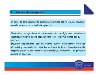 En caso de salpicaduras de sustancias químicas sobre la piel, enjuagar
inmediatamente con abundante agua fría.
8. Normas de emergencia
Si uno o los dos ojos han entrado en contacto con algún reactivo químico
caústico, utilizar la ducha especial para los ojos por lo menos por 10
minutos.
Enjuagar ampliamente con un chorro suave, desplazando bien los
párpados y moviendo los ojos hacia todos lo lados. Inmediatamente
después pasar a tratamiento oftalmológico, indicando el producto
químico en cuestión.
 