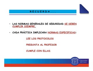 •• LAS NORMAS GENERALES DE SEGURIDADLAS NORMAS GENERALES DE SEGURIDAD SE DEBENSE DEBEN
CUMPLIR SIEMPRECUMPLIR SIEMPRE..
•• CADA PRÁCTICA IMPLICARACADA PRÁCTICA IMPLICARA NORMAS ESPECIFICASNORMAS ESPECIFICAS::
LEE LOS PROTOCOLOSLEE LOS PROTOCOLOS
PREGUNTA AL PROFESORPREGUNTA AL PROFESOR
CUMPLE CON ELLASCUMPLE CON ELLAS
R E C U E R D A . . .
 