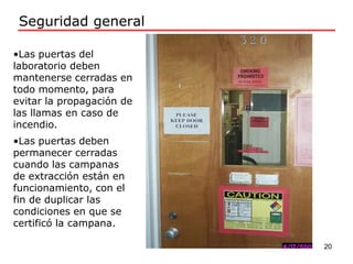 •Las puertas del
laboratorio deben
mantenerse cerradas en
todo momento, para
evitar la propagación de
las llamas en caso de
incendio.
•Las puertas deben
permanecer cerradas
cuando las campanas
de extracción están en
funcionamiento, con el
fin de duplicar las
condiciones en que se
certificó la campana.
Seguridad general
20
 