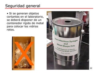 • Si se generan objetos
cortantes en el laboratorio,
se deberá disponer de un
contenedor rígido de metal
para colocar los vidrios
rotos.
Seguridad general
22
 