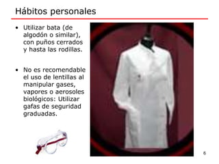 Hábitos personales
• Utilizar bata (de
algodón o similar),
con puños cerrados
y hasta las rodillas.
• No es recomendable
el uso de lentillas al
manipular gases,
vapores o aerosoles
biológicos: Utilizar
gafas de seguridad
graduadas.
6
 