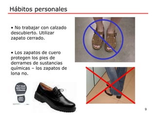 Hábitos personales
• No trabajar con calzado
descubierto. Utilizar
zapato cerrado.
• Los zapatos de cuero
protegen los pies de
derrames de sustancias
químicas – los zapatos de
lona no.
9
 
