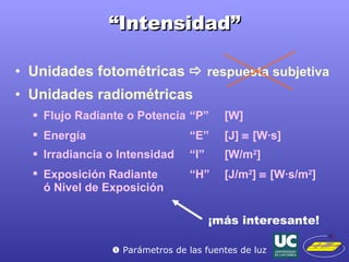 “ Intensidad” Unidades fotométricas     respuesta subjetiva Unidades radiométricas Flujo Radiante o Potencia  “P” [W] Energía  “E” [J]    [W ·s] Irradiancia o Intensidad “I” [W/m 2 ] Exposición Radiante “H” [J/m 2 ]    [W ·s/m 2 ] ó Nivel de Exposición ¡más interesante!    Parámetros de las fuentes de luz 