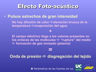 Efecto Foto-acústico Pulsos estrechos de gran intensidad No hay difusión de calor   elevación brusca de la temperatura   evaporación del agua + El campo eléctrico llega a los valores presentes en los enlaces de las moléculas    “ruptura” del medio    formación de gas ionizado (plasma) = Onda de presión    disgregación del tejido    Parámetros de las fuentes de luz 