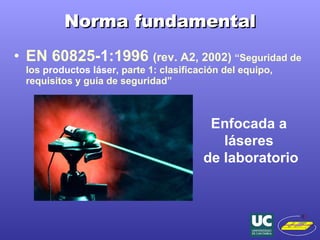 Norma fundamental EN 60825- 1 :1996  (rev. A2, 2002)  “Seguridad de los  productos láser , parte 1: clasificación del equipo, requisitos y guía de seguridad” Enfocada a  láseres  de laboratorio 