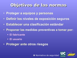 Objetivos de las normas Proteger  a equipos y personas Definir los  niveles de exposición seguros Establecer una  clasificación estándar   Proponer las  medidas preventivas  a tomar por: El fabricante El usuario Proteger ante  otros riesgos    Normativa de seguridad 