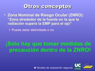 Otros conceptos Zona Nominal de Riesgo Ocular ( ZNRO ):   “Zona alrededor de la fuente en la que la radiación supera la EMP para el ojo” Puede estar delimitada o no ¡Sólo hay que tomar medidas de precaución dentro de la ZNRO!    Niveles de exposición seguros 