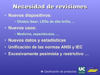 Necesidad de revisiones Nuevos dispositivos: Diodos láser, LEDs de alto brillo, ... Nuevos usos: Medicina, espectáculos, ... Nuevos datos y estadísticas Unificación de las normas ANSI y IEC Excesivamente pesimista y restrictivo …    Clasificación de productos 
