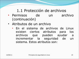1.1 Protección de archivos
  • Permisos      de      un                        archivo
    (continuación)
  • Atributos de un archivo
       • En el sistema de archivos de Linux
         existen ciertos atributos para los
         archivos   que     pueden    ayudar a
         incrementar la seguridad de un
         sistema. Estos atributos son:



14/09/11         Principios de seguridad en Linux        19
 