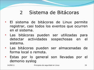 2   Sistema de Bitácoras
•     El sistema de bitácoras de Linux permite
      registrar, casi todos los eventos que ocurren
      en el sistema.
•     Las bitácoras pueden ser utilizadas para
      detectar actividades sospechosas en el
      sistema.
•     Las bitácoras pueden ser almacenadas de
      forma local o remota.
•     Estas por lo general son llevadas por el
      demonio syslog
    14/09/11        Principios de seguridad en Linux   24
 