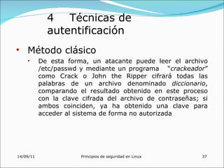 4 Técnicas de
             autentificación
• Método clásico
    •      De esta forma, un atacante puede leer el archivo
           /etc/passwd y mediante un programa “crackeador”
           como Crack o John the Ripper cifrará todas las
           palabras de un archivo denominado diccionario,
           comparando el resultado obtenido en este proceso
           con la clave cifrada del archivo de contraseñas; si
           ambos coinciden, ya ha obtenido una clave para
           acceder al sistema de forma no autorizada




14/09/11               Principios de seguridad en Linux     37
 