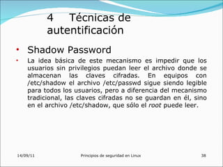 4 Técnicas de
           autentificación
• Shadow Password
•   La idea básica de este mecanismo es impedir que los
    usuarios sin privilegios puedan leer el archivo donde se
    almacenan las claves cifradas. En equipos con
    /etc/shadow el archivo /etc/passwd sigue siendo legible
    para todos los usuarios, pero a diferencia del mecanismo
    tradicional, las claves cifradas no se guardan en él, sino
    en el archivo /etc/shadow, que sólo el root puede leer.




14/09/11             Principios de seguridad en Linux       38
 