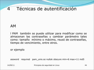 4          Técnicas de autentificación


    AM
    l PAM también se puede utilizar para modificar como se
    almacenan las contraseñas y cambiar parámetro tales
    como: tamaño mínimo o máximo, reusó de contraseñas,
    tiempo de vencimiento, entre otros.

    or ejemplo


    assword   required   pam_unix.so nullok obscure min=6 max=11 md5

14/09/11                  Principios de seguridad en Linux             44
 