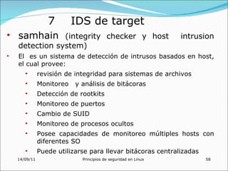 7        IDS de target
• samhain (integrity checker y host                             intrusion
    detection system)
•   El es un sistema de detección de intrusos basados en host,
    el cual provee:
       •       revisión de integridad para sistemas de archivos
       •       Monitoreo   y análisis de bitácoras
       •       Detección de rootkits
       •       Monitoreo de puertos
       •       Cambio de SUID
       •       Monitoreo de procesos ocultos
       •       Posee capacidades de monitoreo múltiples hosts con
               diferentes SO
       •       Puede utilizarse para llevar bitácoras centralizadas
    14/09/11                 Principios de seguridad en Linux         58
 