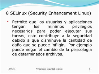 8 SELinux (Security Enhancement Linux)

• Permite que los usuarios y aplicaciones
  tengan     los   mínimos      privilegios
  necesarios para poder ejecutar sus
  tareas, esto contribuye a la seguridad
  debido a que disminuye la cantidad de
  daño que se puede infligir. Por ejemplo
  puede negar el cambio de la perisología
  de determinados archivos.


14/09/11      Principios de seguridad en Linux   61
 