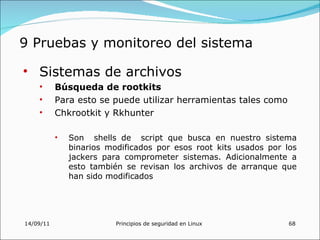 9 Pruebas y monitoreo del sistema

• Sistemas de archivos
    •      Búsqueda de rootkits
    •      Para esto se puede utilizar herramientas tales como
    •      Chkrootkit y Rkhunter

           •   Son shells de script que busca en nuestro sistema
               binarios modificados por esos root kits usados por los
               jackers para comprometer sistemas. Adicionalmente a
               esto también se revisan los archivos de arranque que
               han sido modificados




14/09/11                  Principios de seguridad en Linux         68
 