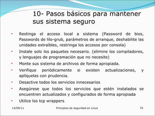 10- Pasos básicos para mantener
           sus sistema seguro
•   Restinga el acceso local a sistema (Password de bios,
    Passwords de lilo-grub, parámetros de arranque, deshabilite las
    unidades extraíbles, restringa los accesos por consola)
•   Instale solo los paquetes necesario. (elimine los compiladores,
    y lenguajes de programación que no necesite)
•   Monte sus sistema de archivos de forma apropiada.
•   Verifique periódicamente           si    existen      actualizaciones,   y
    aplíquelas con prudencia.
•   Desactive todos los servicios innecesarios
•   Asegúrese que todos los servicios que estén instalados se
    encuentren actualizados y configurados de forma apropiada
•   Utilice los tcp wrappers
14/09/11               Principios de seguridad en Linux                      74
 