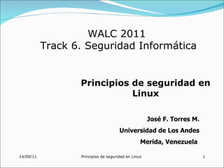 WALC 2011
           Track 6. Seguridad Informática


                  Principios de seguridad en
                             Linux

                                                     José F. Torres M.
                                      Universidad de Los Andes
                                                 Merida, Venezuela

14/09/11          Principios de seguridad en Linux                       1
 